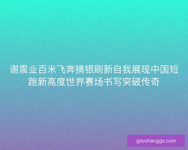 谢震业百米飞奔摘银刷新自我展现中国短跑新高度世界赛场书写突破传奇