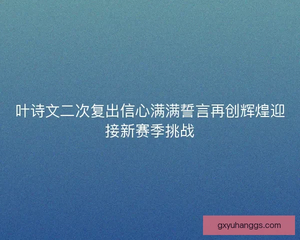 叶诗文二次复出信心满满誓言再创辉煌迎接新赛季挑战